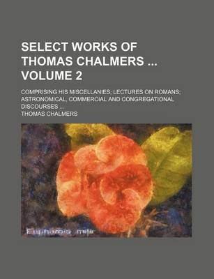 Book cover for Select Works of Thomas Chalmers Volume 2; Comprising His Miscellanies; Lectures on Romans; Astronomical, Commercial and Congregational Discourses ...