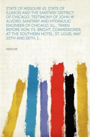 Cover of State of Missouri vs. State of Illinois and the Sanitary District of Chicago. Testimony of John W. Alvord, Sanitary and Hydraulic Engineer of Chicago, Ill., Taken Before Hon. F.S. Bright, Commissioner, at the Southern Hotel, St. Louis, May 25th and 26th, 1