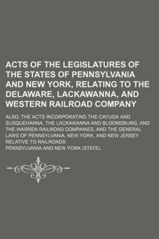 Cover of Acts of the Legislatures of the States of Pennsylvania and New York, Relating to the Delaware, Lackawanna, and Western Railroad Company; Also, the Acts Incorporating the Cayuga and Susquehanna, the Lackawanna and Bloomsburg, and the Warren Railroad Compan