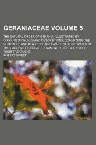 Cover of Geraniaceae Volume 5; The Natural Order of Gerania, Illustrated by Coloured Figures and Descriptions Comprising the Numerous and Beautiful Mule-Varieties Cultivated in the Gardens of Great Britain, with Directions for Their Treatment