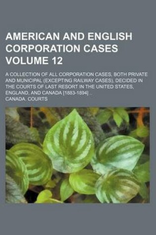 Cover of American and English Corporation Cases Volume 12; A Collection of All Corporation Cases, Both Private and Municipal (Excepting Railway Cases), Decided in the Courts of Last Resort in the United States, England, and Canada [1883-1894]