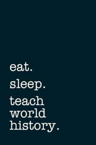 Cover of Eat. Sleep. Teach World History. - Lined Notebook