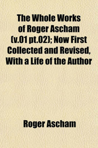 Cover of The Whole Works of Roger Ascham (V.01 PT.02); Now First Collected and Revised, with a Life of the Author