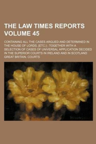 Cover of The Law Times Reports Volume 45; Containing All the Cases Argued and Determined in the House of Lords, [Etc.] Together with a Selection of Cases of Universal Application Decided in the Superior Courts in Ireland and in Scotland