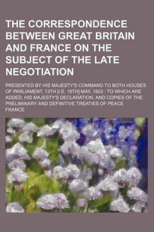 Cover of The Correspondence Between Great Britain and France on the Subject of the Late Negotiation; Presented by His Majesty's Command to Both Houses of Parliament, 13th [I.E. 18th] May, 1803 to Which Are Added, His Majesty's Declaration, and Copies of the Preliminary