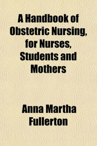 Cover of A Handbook of Obstetric Nursing for Nurses, Students and Mothers; Comprising the Course of Instruction in Obstetric Nursing Given to the Pupils of the Training School for Nurses Connected with the Woman's Hospital of Philadelpia