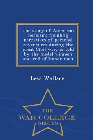Cover of The Story of American Heroism; Thrilling Narratives of Personal Adventures During the Great Civil War, as Told by the Medal Winners and Roll of Honor Men - War College Series