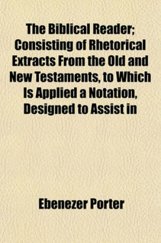 Cover of The Biblical Reader; Consisting of Rhetorical Extracts from the Old and New Testaments, to Which Is Applied a Notation, Designed to Assist in