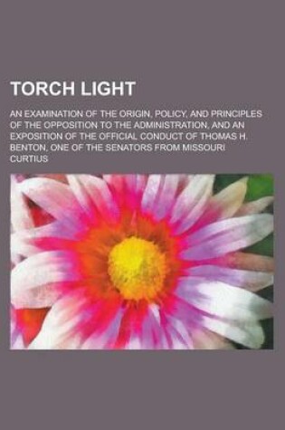 Cover of Torch Light; An Examination of the Origin, Policy, and Principles of the Opposition to the Administration, and an Exposition of the Official Conduct O