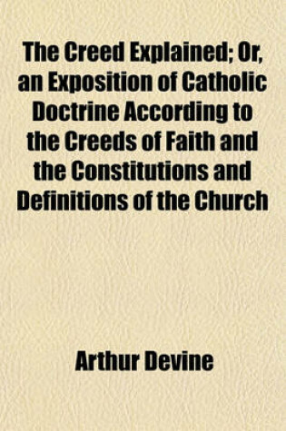 Cover of The Creed Explained; Or, an Exposition of Catholic Doctrine According to the Creeds of Faith and the Constitutions and Definitions of the Church