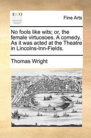 Cover of No Fools Like Wits; Or, the Female Virtuosoes. a Comedy. as It Was Acted at the Theatre in Lincolns-Inn-Fields.