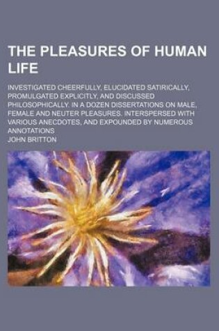 Cover of The Pleasures of Human Life; Investigated Cheerfully, Elucidated Satirically, Promulgated Explicitly, and Discussed Philosophically. in a Dozen Dissertations on Male, Female and Neuter Pleasures. Interspersed with Various Anecdotes, and