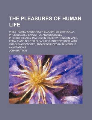 Book cover for The Pleasures of Human Life; Investigated Cheerfully, Elucidated Satirically, Promulgated Explicitly, and Discussed Philosophically. in a Dozen Dissertations on Male, Female and Neuter Pleasures. Interspersed with Various Anecdotes, and