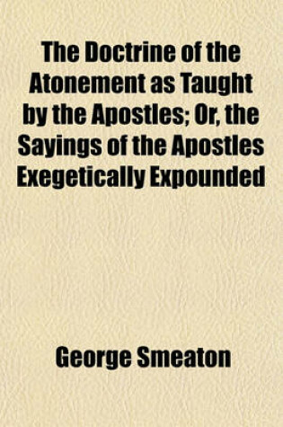 Cover of The Doctrine of the Atonement, as Taught by the Apostles; Or, the Sayings of the Apostles Exegetically Expounded. Or, the Sayings of the Apostles Exegetically Expounded