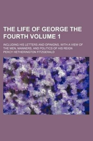 Cover of The Life of George the Fourth; Including His Letters and Opinions, with a View of the Men, Manners, and Politics of His Reign Volume 1