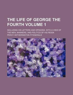 Book cover for The Life of George the Fourth; Including His Letters and Opinions, with a View of the Men, Manners, and Politics of His Reign Volume 1