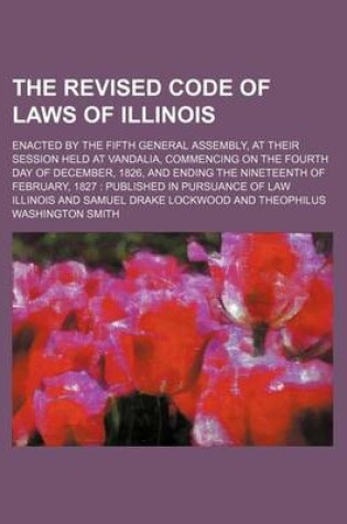 Cover of The Revised Code of Laws of Illinois; Enacted by the Fifth General Assembly, at Their Session Held at Vandalia, Commencing on the Fourth Day of December, 1826, and Ending the Nineteenth of February, 1827 Published in Pursuance of Law