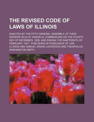 Book cover for The Revised Code of Laws of Illinois; Enacted by the Fifth General Assembly, at Their Session Held at Vandalia, Commencing on the Fourth Day of December, 1826, and Ending the Nineteenth of February, 1827 Published in Pursuance of Law