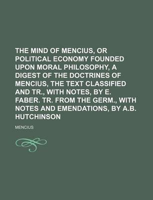 Book cover for The Mind of Mencius, or Political Economy Founded Upon Moral Philosophy, a Digest of the Doctrines of Mencius, the Text Classified and Tr., with Notes, by E. Faber. Tr. from the Germ., with Notes and Emendations, by A.B. Hutchinson