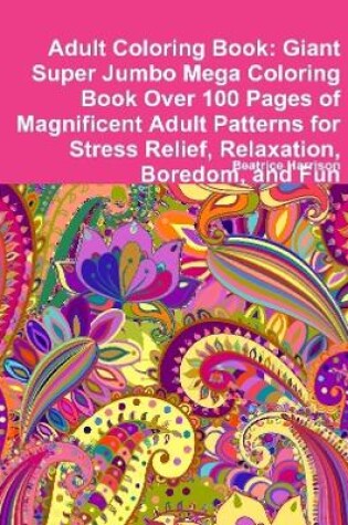 Cover of Adult Coloring Book: Giant Super Jumbo Mega Coloring Book Over 100 Pages of Magnificent Adult Patterns for Stress Relief, Relaxation, Boredom, and Fun