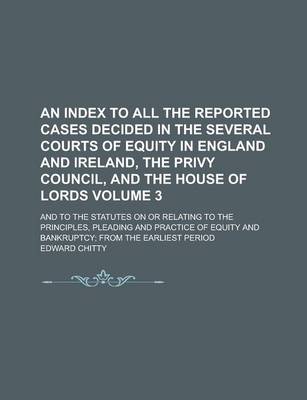 Book cover for An Index to All the Reported Cases Decided in the Several Courts of Equity in England and Ireland, the Privy Council, and the House of Lords; And to the Statutes on or Relating to the Principles, Pleading and Practice of Equity Volume 3