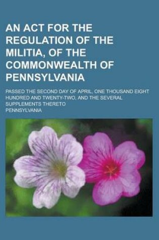 Cover of An ACT for the Regulation of the Militia, of the Commonwealth of Pennsylvania; Passed the Second Day of April, One Thousand Eight Hundred and Twenty-Two, and the Several Supplements Thereto