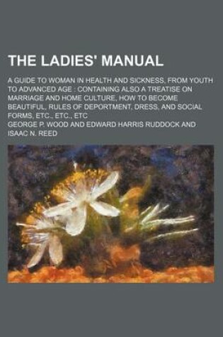 Cover of The Ladies' Manual; A Guide to Woman in Health and Sickness, from Youth to Advanced Age Containing Also a Treatise on Marriage and Home Culture, How to Become Beautiful, Rules of Deportment, Dress, and Social Forms, Etc., Etc., Etc