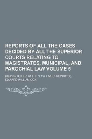 Cover of Reports of All the Cases Decided by All the Superior Courts Relating to Magistrates, Municipal, and Parochial Law Volume 5; (Reprinted from the Law Times Reports.)...