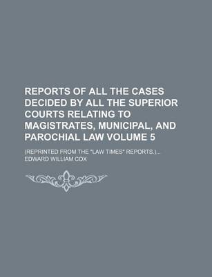 Book cover for Reports of All the Cases Decided by All the Superior Courts Relating to Magistrates, Municipal, and Parochial Law Volume 5; (Reprinted from the Law Times Reports.)...