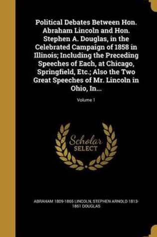 Cover of Political Debates Between Hon. Abraham Lincoln and Hon. Stephen A. Douglas, in the Celebrated Campaign of 1858 in Illinois; Including the Preceding Speeches of Each, at Chicago, Springfield, Etc.; Also the Two Great Speeches of Mr. Lincoln in Ohio, In...;