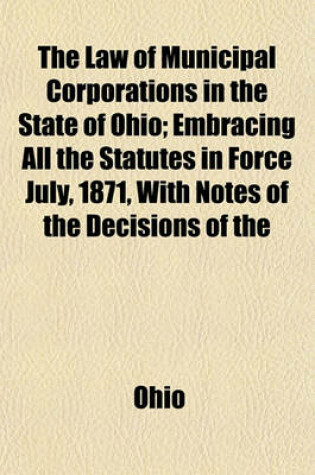 Cover of The Law of Municipal Corporations in the State of Ohio; Embracing All the Statutes in Force July, 1871, with Notes of the Decisions of the