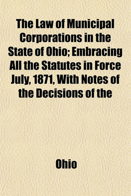 Book cover for The Law of Municipal Corporations in the State of Ohio; Embracing All the Statutes in Force July, 1871, with Notes of the Decisions of the