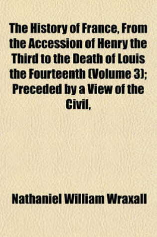 Cover of The History of France, from the Accession of Henry the Third to the Death of Louis the Fourteenth (Volume 3); Preceded by a View of the Civil,