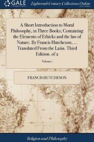 Cover of A Short Introduction to Moral Philosophy, in Three Books; Containing the Elements of Ethicks and the Law of Nature. by Francis Hutcheson, ... Translated from the Latin. Third Edition. of 2; Volume 1