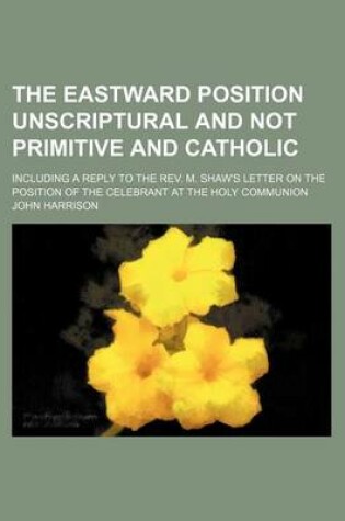 Cover of The Eastward Position Unscriptural and Not Primitive and Catholic; Including a Reply to the REV. M. Shaw's Letter on the Position of the Celebrant at