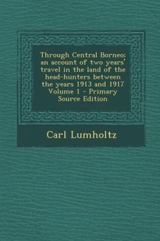 Cover of Through Central Borneo; An Account of Two Years' Travel in the Land of the Head-Hunters Between the Years 1913 and 1917 Volume 1 - Primary Source Edition