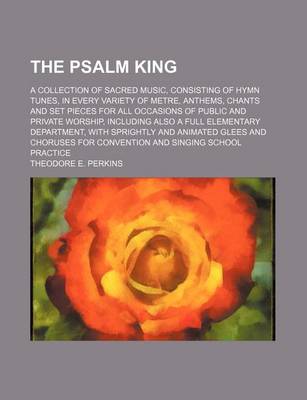 Book cover for The Psalm King; A Collection of Sacred Music, Consisting of Hymn Tunes, in Every Variety of Metre, Anthems, Chants and Set Pieces for All Occasions of Public and Private Worship, Including Also a Full Elementary Department, with Sprightly and Animated Gle