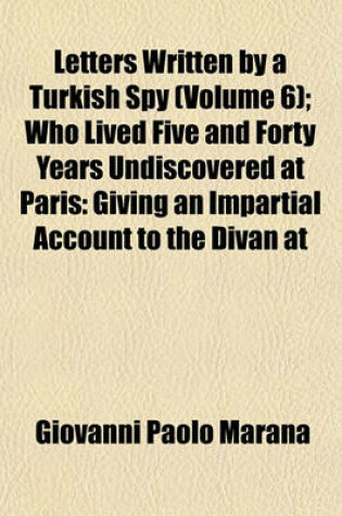 Cover of Letters Written by a Turkish Spy Volume 6; Who Lived Five and Forty Years Undiscovered at Paris Giving an Impartial Account to the Divan at Constantinople, of the Most Remarkable Transactions of Europe and Discovering Several Intrigues and Secrets of the