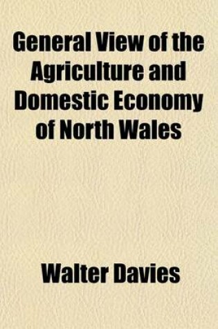 Cover of General View of the Agriculture and Domestic Economy of North Wales; Containing the Counties of Anglesey, Caernarvon, Denbigh, Flint, Meirionydd, Mont