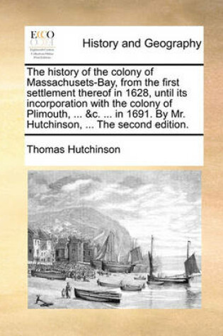 Cover of The History of the Colony of Massachusets-Bay, from the First Settlement Thereof in 1628, Until Its Incorporation with the Colony of Plimouth, ... &C. ... in 1691. by Mr. Hutchinson, ... the Second Edition.