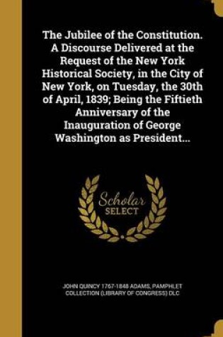 Cover of The Jubilee of the Constitution. a Discourse Delivered at the Request of the New York Historical Society, in the City of New York, on Tuesday, the 30th of April, 1839; Being the Fiftieth Anniversary of the Inauguration of George Washington as President...