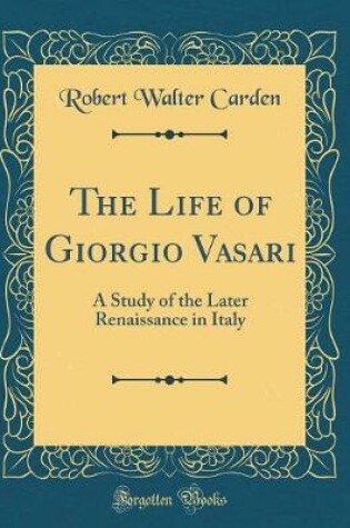 Cover of The Life of Giorgio Vasari: A Study of the Later Renaissance in Italy (Classic Reprint)