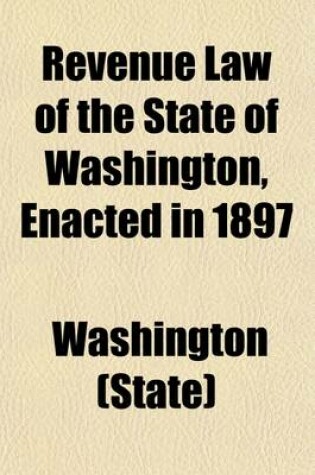 Cover of Revenue Law of the State of Washington, Enacted in 1897; With Amendments, Additions and Supplementary Acts Passed by the Legislatures of 1899 and 1901