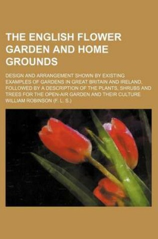 Cover of The English Flower Garden and Home Grounds; Design and Arrangement Shown by Existing Examples of Gardens in Great Britain and Ireland, Followed by a Description of the Plants, Shrubs and Trees for the Open-Air Garden and Their Culture