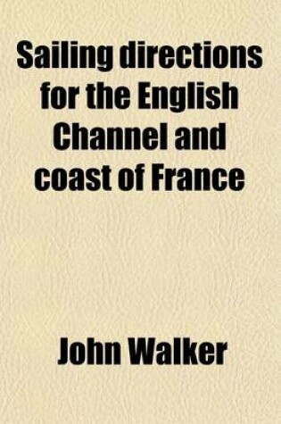 Cover of Sailing Directions for the English Channel and Coast of France; With an Accurate Description of the Coasts of England, South of Ireland, and Channel Islands, by J. and A. Walker