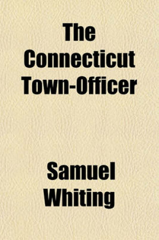 Cover of The Connecticut Town-Officer; In Three Parts. Containing in Part I. the Powers and Duties of Towns, as Set Forth in the Statutes of Connecticut, Which Are Recited. Part II. the Powers and Duties of the Several Town Officers, with a Variety of Forms for Th