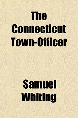 Book cover for The Connecticut Town-Officer; In Three Parts. Containing in Part I. the Powers and Duties of Towns, as Set Forth in the Statutes of Connecticut, Which Are Recited. Part II. the Powers and Duties of the Several Town Officers, with a Variety of Forms for Th