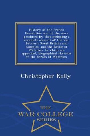 Cover of History of the French Revolution and of the Wars Produced by That Including a Complete Account of the War Between Great Britain and America; And the Battle of Waterloo. to Which Are Appended, Biographical Sketches of the Heroes of Waterloo. - War College S