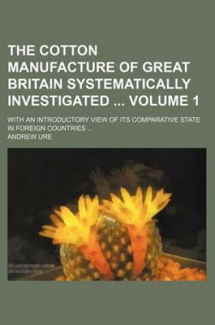 Cover of The Cotton Manufacture of Great Britain Systematically Investigated Volume 1; With an Introductory View of Its Comparative State in Foreign Countries