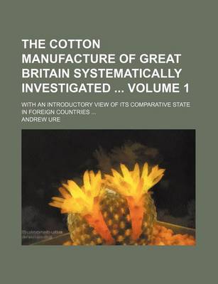 Book cover for The Cotton Manufacture of Great Britain Systematically Investigated Volume 1; With an Introductory View of Its Comparative State in Foreign Countries